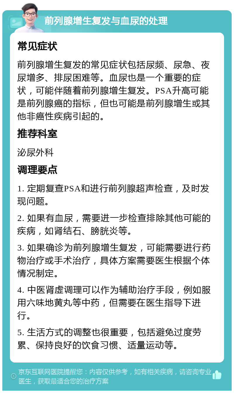 前列腺增生复发与血尿的处理 常见症状 前列腺增生复发的常见症状包括尿频、尿急、夜尿增多、排尿困难等。血尿也是一个重要的症状，可能伴随着前列腺增生复发。PSA升高可能是前列腺癌的指标，但也可能是前列腺增生或其他非癌性疾病引起的。 推荐科室 泌尿外科 调理要点 1. 定期复查PSA和进行前列腺超声检查，及时发现问题。 2. 如果有血尿，需要进一步检查排除其他可能的疾病，如肾结石、膀胱炎等。 3. 如果确诊为前列腺增生复发，可能需要进行药物治疗或手术治疗，具体方案需要医生根据个体情况制定。 4. 中医肾虚调理可以作为辅助治疗手段，例如服用六味地黄丸等中药，但需要在医生指导下进行。 5. 生活方式的调整也很重要，包括避免过度劳累、保持良好的饮食习惯、适量运动等。