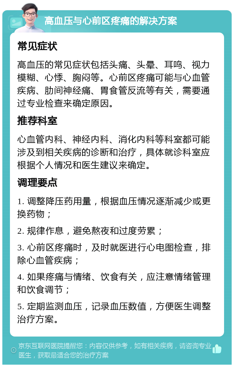 高血压与心前区疼痛的解决方案 常见症状 高血压的常见症状包括头痛、头晕、耳鸣、视力模糊、心悸、胸闷等。心前区疼痛可能与心血管疾病、肋间神经痛、胃食管反流等有关，需要通过专业检查来确定原因。 推荐科室 心血管内科、神经内科、消化内科等科室都可能涉及到相关疾病的诊断和治疗，具体就诊科室应根据个人情况和医生建议来确定。 调理要点 1. 调整降压药用量，根据血压情况逐渐减少或更换药物； 2. 规律作息，避免熬夜和过度劳累； 3. 心前区疼痛时，及时就医进行心电图检查，排除心血管疾病； 4. 如果疼痛与情绪、饮食有关，应注意情绪管理和饮食调节； 5. 定期监测血压，记录血压数值，方便医生调整治疗方案。