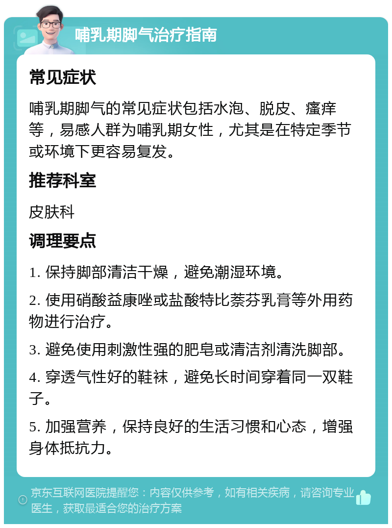 哺乳期脚气治疗指南 常见症状 哺乳期脚气的常见症状包括水泡、脱皮、瘙痒等，易感人群为哺乳期女性，尤其是在特定季节或环境下更容易复发。 推荐科室 皮肤科 调理要点 1. 保持脚部清洁干燥，避免潮湿环境。 2. 使用硝酸益康唑或盐酸特比萘芬乳膏等外用药物进行治疗。 3. 避免使用刺激性强的肥皂或清洁剂清洗脚部。 4. 穿透气性好的鞋袜，避免长时间穿着同一双鞋子。 5. 加强营养，保持良好的生活习惯和心态，增强身体抵抗力。