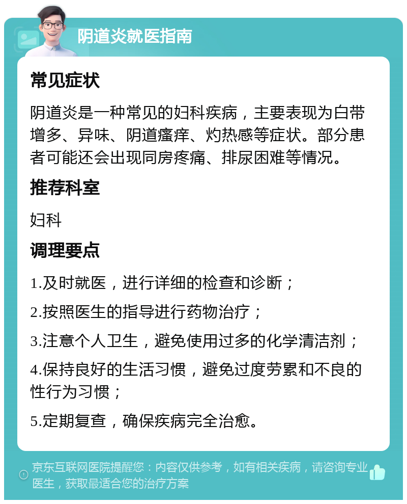 阴道炎就医指南 常见症状 阴道炎是一种常见的妇科疾病，主要表现为白带增多、异味、阴道瘙痒、灼热感等症状。部分患者可能还会出现同房疼痛、排尿困难等情况。 推荐科室 妇科 调理要点 1.及时就医，进行详细的检查和诊断； 2.按照医生的指导进行药物治疗； 3.注意个人卫生，避免使用过多的化学清洁剂； 4.保持良好的生活习惯，避免过度劳累和不良的性行为习惯； 5.定期复查，确保疾病完全治愈。