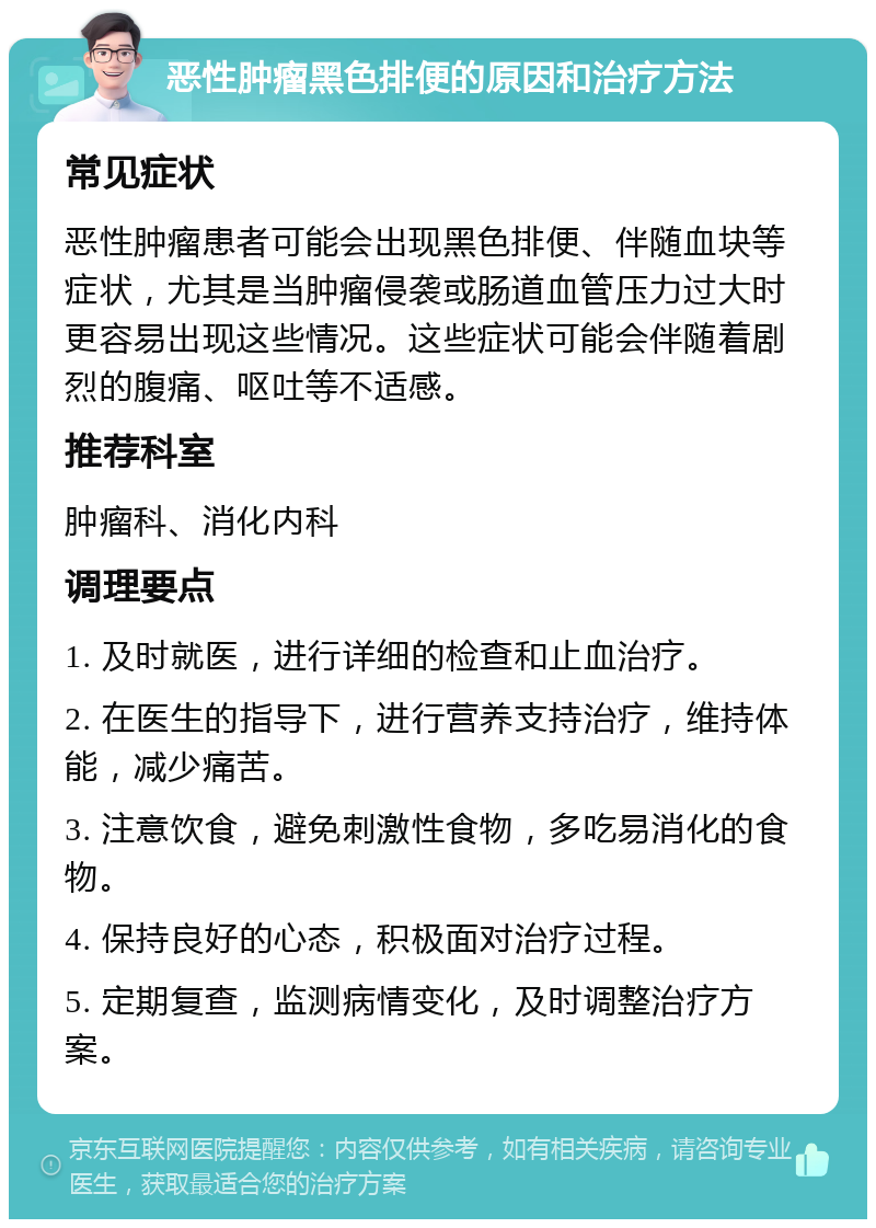 恶性肿瘤黑色排便的原因和治疗方法 常见症状 恶性肿瘤患者可能会出现黑色排便、伴随血块等症状，尤其是当肿瘤侵袭或肠道血管压力过大时更容易出现这些情况。这些症状可能会伴随着剧烈的腹痛、呕吐等不适感。 推荐科室 肿瘤科、消化内科 调理要点 1. 及时就医，进行详细的检查和止血治疗。 2. 在医生的指导下，进行营养支持治疗，维持体能，减少痛苦。 3. 注意饮食，避免刺激性食物，多吃易消化的食物。 4. 保持良好的心态，积极面对治疗过程。 5. 定期复查，监测病情变化，及时调整治疗方案。