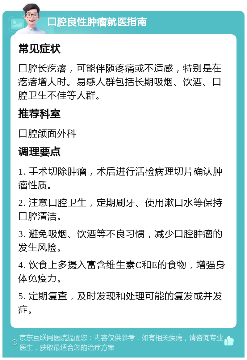 口腔良性肿瘤就医指南 常见症状 口腔长疙瘩，可能伴随疼痛或不适感，特别是在疙瘩增大时。易感人群包括长期吸烟、饮酒、口腔卫生不佳等人群。 推荐科室 口腔颌面外科 调理要点 1. 手术切除肿瘤，术后进行活检病理切片确认肿瘤性质。 2. 注意口腔卫生，定期刷牙、使用漱口水等保持口腔清洁。 3. 避免吸烟、饮酒等不良习惯，减少口腔肿瘤的发生风险。 4. 饮食上多摄入富含维生素C和E的食物，增强身体免疫力。 5. 定期复查，及时发现和处理可能的复发或并发症。