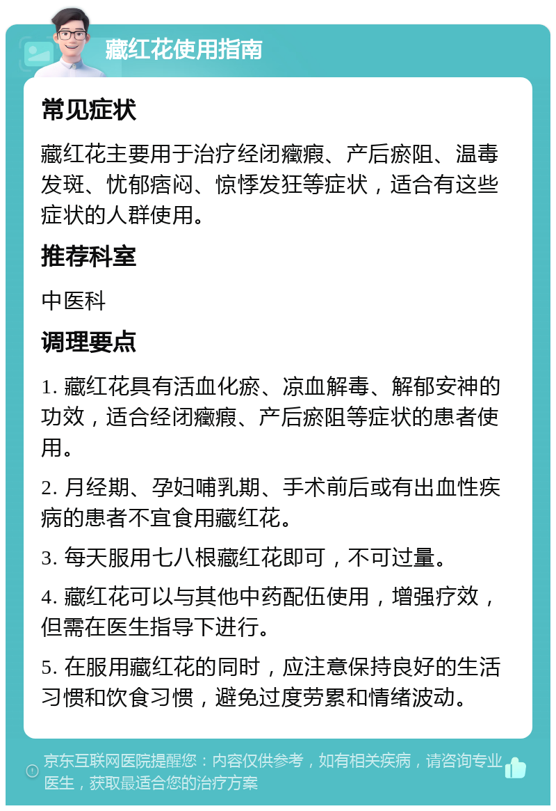 藏红花使用指南 常见症状 藏红花主要用于治疗经闭癥瘕、产后瘀阻、温毒发斑、忧郁痞闷、惊悸发狂等症状，适合有这些症状的人群使用。 推荐科室 中医科 调理要点 1. 藏红花具有活血化瘀、凉血解毒、解郁安神的功效，适合经闭癥瘕、产后瘀阻等症状的患者使用。 2. 月经期、孕妇哺乳期、手术前后或有出血性疾病的患者不宜食用藏红花。 3. 每天服用七八根藏红花即可，不可过量。 4. 藏红花可以与其他中药配伍使用，增强疗效，但需在医生指导下进行。 5. 在服用藏红花的同时，应注意保持良好的生活习惯和饮食习惯，避免过度劳累和情绪波动。