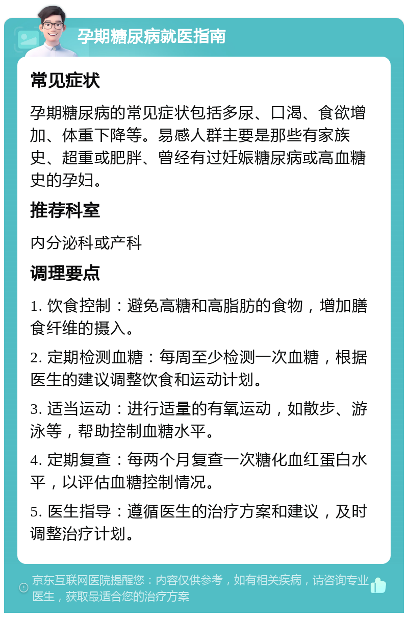 孕期糖尿病就医指南 常见症状 孕期糖尿病的常见症状包括多尿、口渴、食欲增加、体重下降等。易感人群主要是那些有家族史、超重或肥胖、曾经有过妊娠糖尿病或高血糖史的孕妇。 推荐科室 内分泌科或产科 调理要点 1. 饮食控制：避免高糖和高脂肪的食物，增加膳食纤维的摄入。 2. 定期检测血糖：每周至少检测一次血糖，根据医生的建议调整饮食和运动计划。 3. 适当运动：进行适量的有氧运动，如散步、游泳等，帮助控制血糖水平。 4. 定期复查：每两个月复查一次糖化血红蛋白水平，以评估血糖控制情况。 5. 医生指导：遵循医生的治疗方案和建议，及时调整治疗计划。