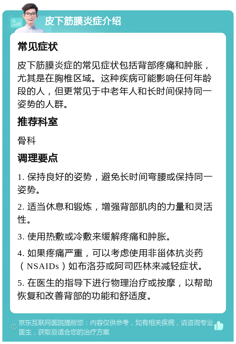 皮下筋膜炎症介绍 常见症状 皮下筋膜炎症的常见症状包括背部疼痛和肿胀，尤其是在胸椎区域。这种疾病可能影响任何年龄段的人，但更常见于中老年人和长时间保持同一姿势的人群。 推荐科室 骨科 调理要点 1. 保持良好的姿势，避免长时间弯腰或保持同一姿势。 2. 适当休息和锻炼，增强背部肌肉的力量和灵活性。 3. 使用热敷或冷敷来缓解疼痛和肿胀。 4. 如果疼痛严重，可以考虑使用非甾体抗炎药（NSAIDs）如布洛芬或阿司匹林来减轻症状。 5. 在医生的指导下进行物理治疗或按摩，以帮助恢复和改善背部的功能和舒适度。