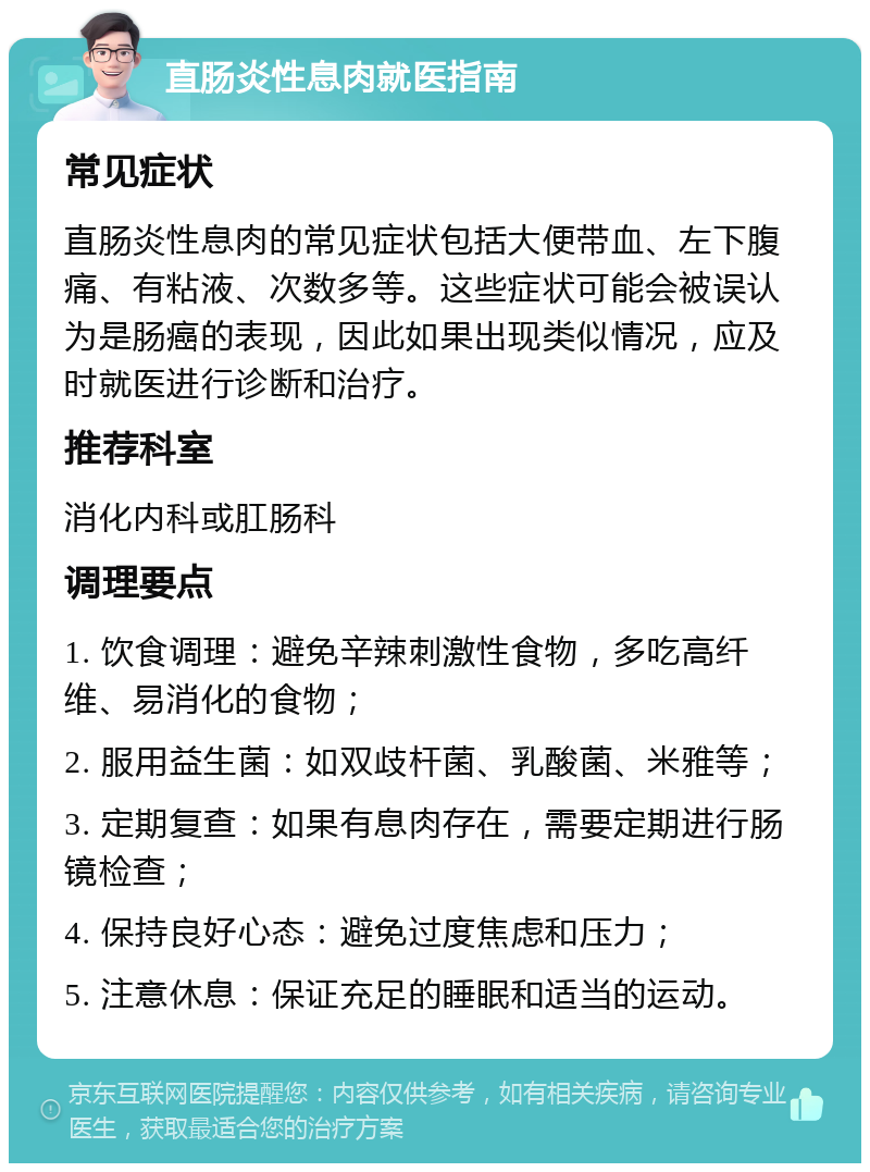 直肠炎性息肉就医指南 常见症状 直肠炎性息肉的常见症状包括大便带血、左下腹痛、有粘液、次数多等。这些症状可能会被误认为是肠癌的表现，因此如果出现类似情况，应及时就医进行诊断和治疗。 推荐科室 消化内科或肛肠科 调理要点 1. 饮食调理：避免辛辣刺激性食物，多吃高纤维、易消化的食物； 2. 服用益生菌：如双歧杆菌、乳酸菌、米雅等； 3. 定期复查：如果有息肉存在，需要定期进行肠镜检查； 4. 保持良好心态：避免过度焦虑和压力； 5. 注意休息：保证充足的睡眠和适当的运动。