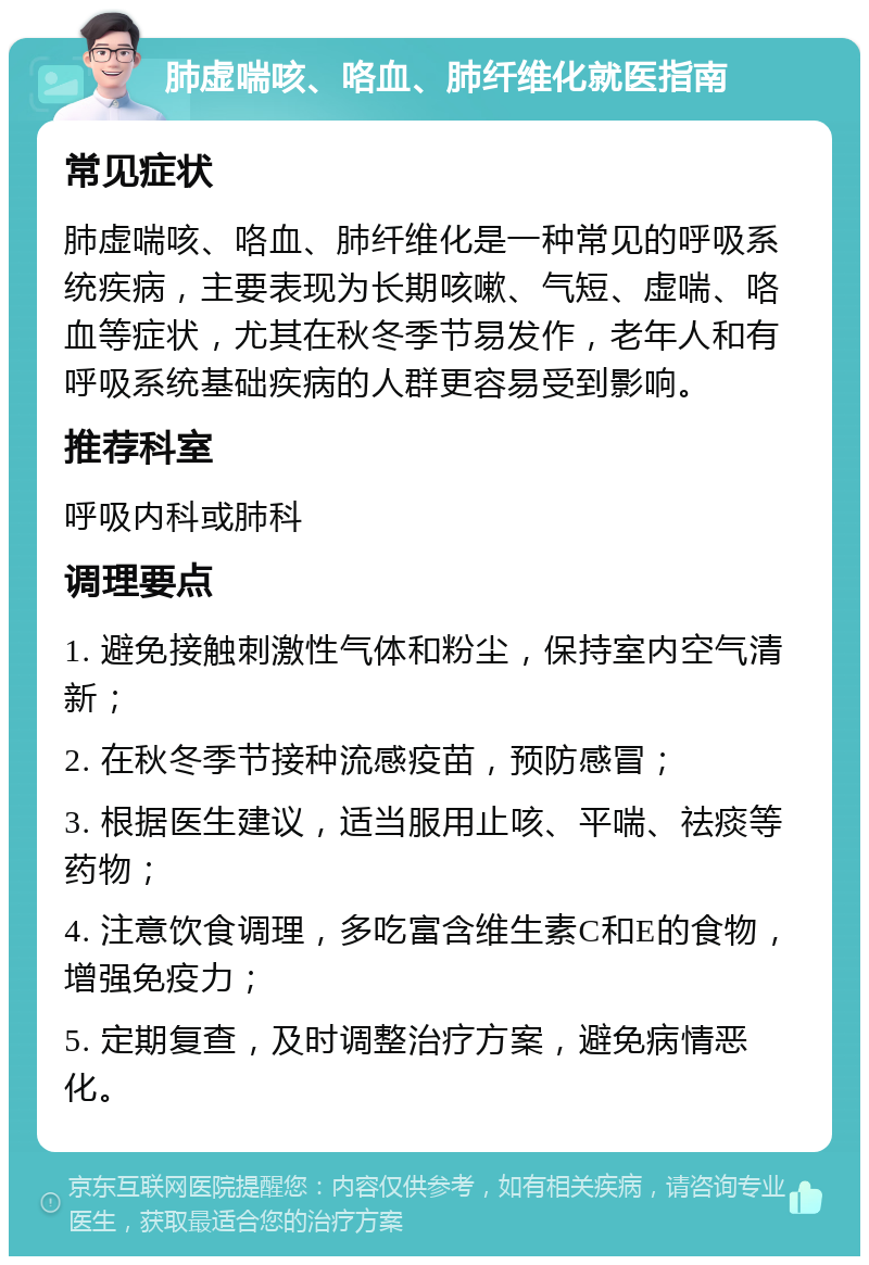 肺虚喘咳、咯血、肺纤维化就医指南 常见症状 肺虚喘咳、咯血、肺纤维化是一种常见的呼吸系统疾病，主要表现为长期咳嗽、气短、虚喘、咯血等症状，尤其在秋冬季节易发作，老年人和有呼吸系统基础疾病的人群更容易受到影响。 推荐科室 呼吸内科或肺科 调理要点 1. 避免接触刺激性气体和粉尘，保持室内空气清新； 2. 在秋冬季节接种流感疫苗，预防感冒； 3. 根据医生建议，适当服用止咳、平喘、祛痰等药物； 4. 注意饮食调理，多吃富含维生素C和E的食物，增强免疫力； 5. 定期复查，及时调整治疗方案，避免病情恶化。