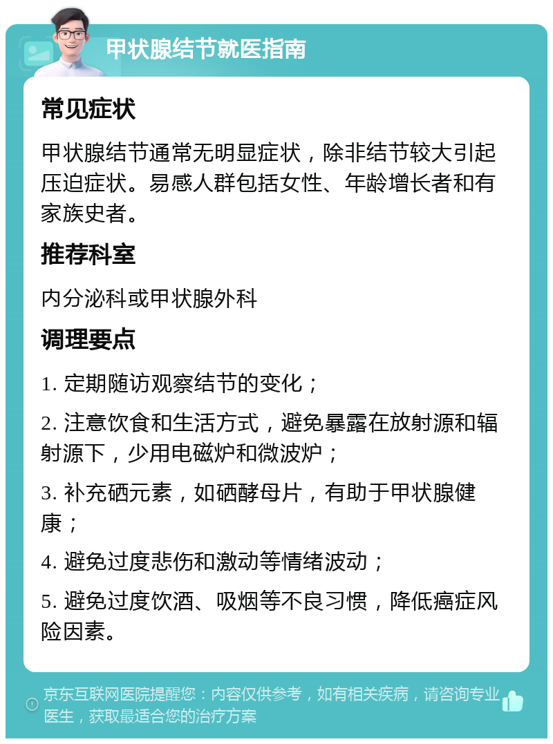 甲状腺结节就医指南 常见症状 甲状腺结节通常无明显症状，除非结节较大引起压迫症状。易感人群包括女性、年龄增长者和有家族史者。 推荐科室 内分泌科或甲状腺外科 调理要点 1. 定期随访观察结节的变化； 2. 注意饮食和生活方式，避免暴露在放射源和辐射源下，少用电磁炉和微波炉； 3. 补充硒元素，如硒酵母片，有助于甲状腺健康； 4. 避免过度悲伤和激动等情绪波动； 5. 避免过度饮酒、吸烟等不良习惯，降低癌症风险因素。