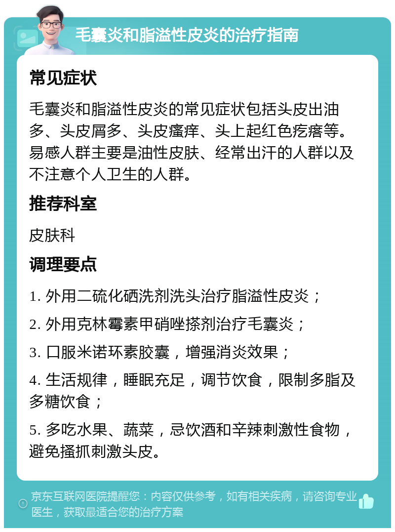 毛囊炎和脂溢性皮炎的治疗指南 常见症状 毛囊炎和脂溢性皮炎的常见症状包括头皮出油多、头皮屑多、头皮瘙痒、头上起红色疙瘩等。易感人群主要是油性皮肤、经常出汗的人群以及不注意个人卫生的人群。 推荐科室 皮肤科 调理要点 1. 外用二硫化硒洗剂洗头治疗脂溢性皮炎； 2. 外用克林霉素甲硝唑搽剂治疗毛囊炎； 3. 口服米诺环素胶囊，增强消炎效果； 4. 生活规律，睡眠充足，调节饮食，限制多脂及多糖饮食； 5. 多吃水果、蔬菜，忌饮酒和辛辣刺激性食物，避免搔抓刺激头皮。