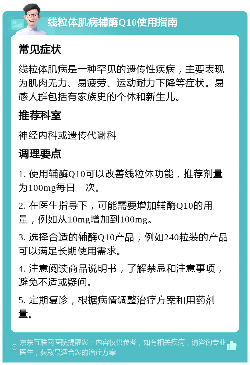 线粒体肌病辅酶Q10使用指南 常见症状 线粒体肌病是一种罕见的遗传性疾病，主要表现为肌肉无力、易疲劳、运动耐力下降等症状。易感人群包括有家族史的个体和新生儿。 推荐科室 神经内科或遗传代谢科 调理要点 1. 使用辅酶Q10可以改善线粒体功能，推荐剂量为100mg每日一次。 2. 在医生指导下，可能需要增加辅酶Q10的用量，例如从10mg增加到100mg。 3. 选择合适的辅酶Q10产品，例如240粒装的产品可以满足长期使用需求。 4. 注意阅读商品说明书，了解禁忌和注意事项，避免不适或疑问。 5. 定期复诊，根据病情调整治疗方案和用药剂量。