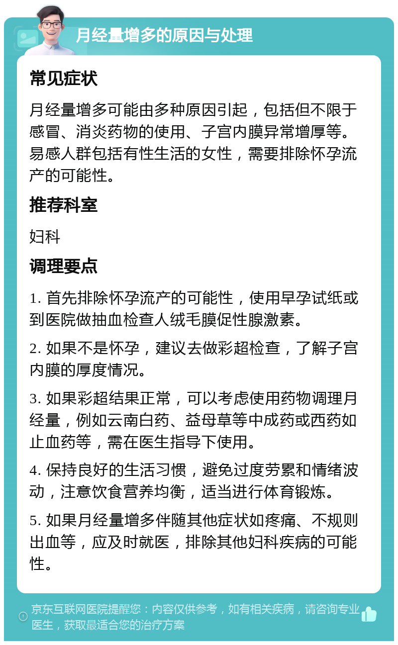 月经量增多的原因与处理 常见症状 月经量增多可能由多种原因引起，包括但不限于感冒、消炎药物的使用、子宫内膜异常增厚等。易感人群包括有性生活的女性，需要排除怀孕流产的可能性。 推荐科室 妇科 调理要点 1. 首先排除怀孕流产的可能性，使用早孕试纸或到医院做抽血检查人绒毛膜促性腺激素。 2. 如果不是怀孕，建议去做彩超检查，了解子宫内膜的厚度情况。 3. 如果彩超结果正常，可以考虑使用药物调理月经量，例如云南白药、益母草等中成药或西药如止血药等，需在医生指导下使用。 4. 保持良好的生活习惯，避免过度劳累和情绪波动，注意饮食营养均衡，适当进行体育锻炼。 5. 如果月经量增多伴随其他症状如疼痛、不规则出血等，应及时就医，排除其他妇科疾病的可能性。