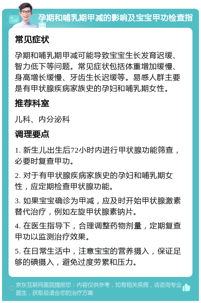 孕期和哺乳期甲减的影响及宝宝甲功检查指南 常见症状 孕期和哺乳期甲减可能导致宝宝生长发育迟缓、智力低下等问题。常见症状包括体重增加缓慢、身高增长缓慢、牙齿生长迟缓等。易感人群主要是有甲状腺疾病家族史的孕妇和哺乳期女性。 推荐科室 儿科、内分泌科 调理要点 1. 新生儿出生后72小时内进行甲状腺功能筛查，必要时复查甲功。 2. 对于有甲状腺疾病家族史的孕妇和哺乳期女性，应定期检查甲状腺功能。 3. 如果宝宝确诊为甲减，应及时开始甲状腺激素替代治疗，例如左旋甲状腺素钠片。 4. 在医生指导下，合理调整药物剂量，定期复查甲功以监测治疗效果。 5. 在日常生活中，注意宝宝的营养摄入，保证足够的碘摄入，避免过度劳累和压力。