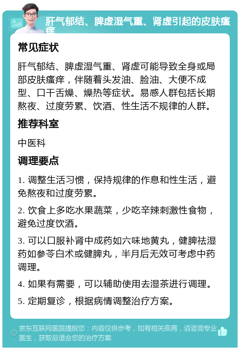 肝气郁结、脾虚湿气重、肾虚引起的皮肤瘙痒 常见症状 肝气郁结、脾虚湿气重、肾虚可能导致全身或局部皮肤瘙痒，伴随着头发油、脸油、大便不成型、口干舌燥、燥热等症状。易感人群包括长期熬夜、过度劳累、饮酒、性生活不规律的人群。 推荐科室 中医科 调理要点 1. 调整生活习惯，保持规律的作息和性生活，避免熬夜和过度劳累。 2. 饮食上多吃水果蔬菜，少吃辛辣刺激性食物，避免过度饮酒。 3. 可以口服补肾中成药如六味地黄丸，健脾祛湿药如参苓白术或健脾丸，半月后无效可考虑中药调理。 4. 如果有需要，可以辅助使用去湿茶进行调理。 5. 定期复诊，根据病情调整治疗方案。