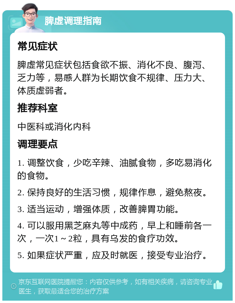 脾虚调理指南 常见症状 脾虚常见症状包括食欲不振、消化不良、腹泻、乏力等，易感人群为长期饮食不规律、压力大、体质虚弱者。 推荐科室 中医科或消化内科 调理要点 1. 调整饮食，少吃辛辣、油腻食物，多吃易消化的食物。 2. 保持良好的生活习惯，规律作息，避免熬夜。 3. 适当运动，增强体质，改善脾胃功能。 4. 可以服用黑芝麻丸等中成药，早上和睡前各一次，一次1～2粒，具有乌发的食疗功效。 5. 如果症状严重，应及时就医，接受专业治疗。