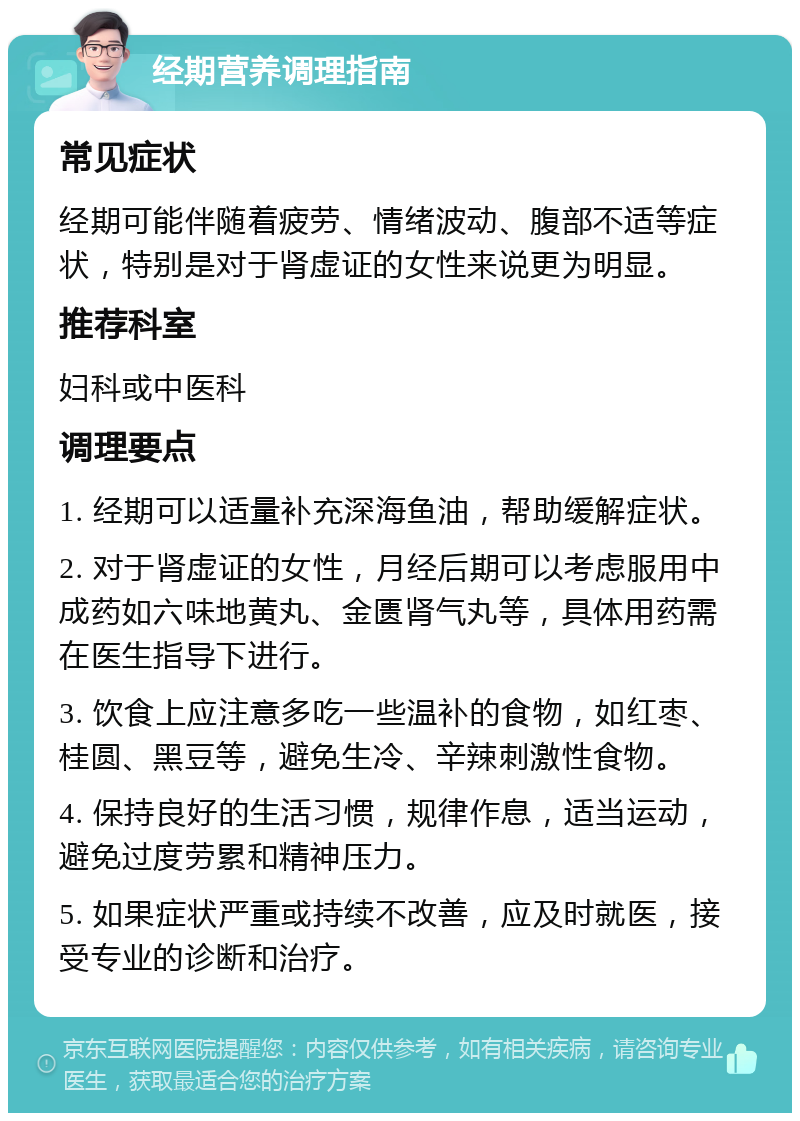 经期营养调理指南 常见症状 经期可能伴随着疲劳、情绪波动、腹部不适等症状，特别是对于肾虚证的女性来说更为明显。 推荐科室 妇科或中医科 调理要点 1. 经期可以适量补充深海鱼油，帮助缓解症状。 2. 对于肾虚证的女性，月经后期可以考虑服用中成药如六味地黄丸、金匮肾气丸等，具体用药需在医生指导下进行。 3. 饮食上应注意多吃一些温补的食物，如红枣、桂圆、黑豆等，避免生冷、辛辣刺激性食物。 4. 保持良好的生活习惯，规律作息，适当运动，避免过度劳累和精神压力。 5. 如果症状严重或持续不改善，应及时就医，接受专业的诊断和治疗。