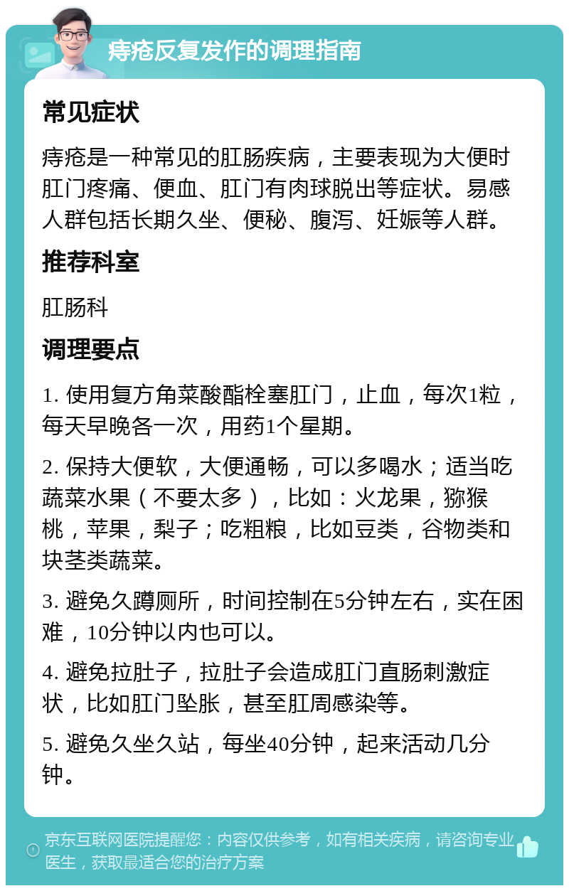 痔疮反复发作的调理指南 常见症状 痔疮是一种常见的肛肠疾病，主要表现为大便时肛门疼痛、便血、肛门有肉球脱出等症状。易感人群包括长期久坐、便秘、腹泻、妊娠等人群。 推荐科室 肛肠科 调理要点 1. 使用复方角菜酸酯栓塞肛门，止血，每次1粒，每天早晚各一次，用药1个星期。 2. 保持大便软，大便通畅，可以多喝水；适当吃蔬菜水果（不要太多），比如：火龙果，猕猴桃，苹果，梨子；吃粗粮，比如豆类，谷物类和块茎类蔬菜。 3. 避免久蹲厕所，时间控制在5分钟左右，实在困难，10分钟以内也可以。 4. 避免拉肚子，拉肚子会造成肛门直肠刺激症状，比如肛门坠胀，甚至肛周感染等。 5. 避免久坐久站，每坐40分钟，起来活动几分钟。