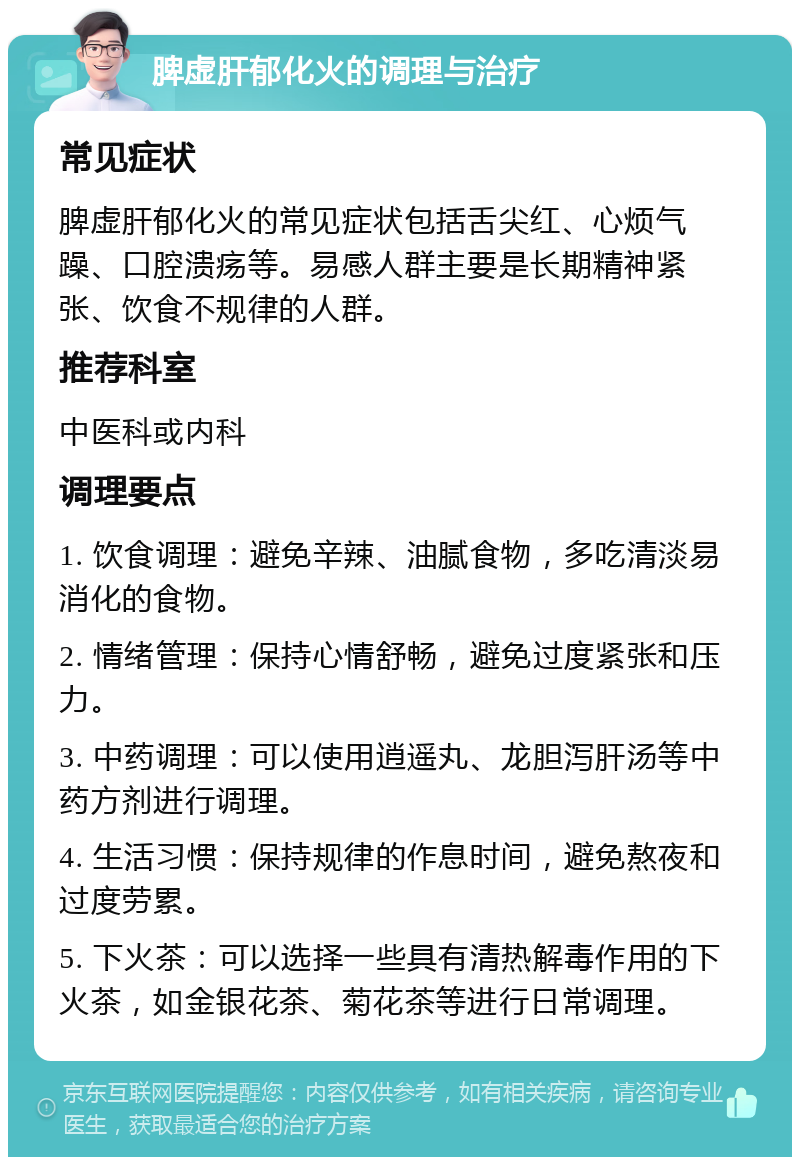 脾虚肝郁化火的调理与治疗 常见症状 脾虚肝郁化火的常见症状包括舌尖红、心烦气躁、口腔溃疡等。易感人群主要是长期精神紧张、饮食不规律的人群。 推荐科室 中医科或内科 调理要点 1. 饮食调理：避免辛辣、油腻食物，多吃清淡易消化的食物。 2. 情绪管理：保持心情舒畅，避免过度紧张和压力。 3. 中药调理：可以使用逍遥丸、龙胆泻肝汤等中药方剂进行调理。 4. 生活习惯：保持规律的作息时间，避免熬夜和过度劳累。 5. 下火茶：可以选择一些具有清热解毒作用的下火茶，如金银花茶、菊花茶等进行日常调理。