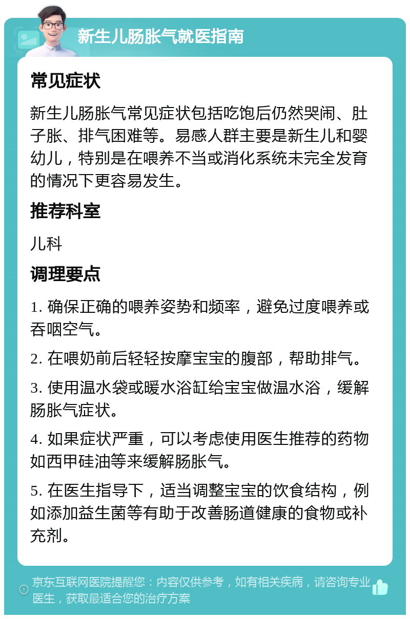 新生儿肠胀气就医指南 常见症状 新生儿肠胀气常见症状包括吃饱后仍然哭闹、肚子胀、排气困难等。易感人群主要是新生儿和婴幼儿，特别是在喂养不当或消化系统未完全发育的情况下更容易发生。 推荐科室 儿科 调理要点 1. 确保正确的喂养姿势和频率，避免过度喂养或吞咽空气。 2. 在喂奶前后轻轻按摩宝宝的腹部，帮助排气。 3. 使用温水袋或暖水浴缸给宝宝做温水浴，缓解肠胀气症状。 4. 如果症状严重，可以考虑使用医生推荐的药物如西甲硅油等来缓解肠胀气。 5. 在医生指导下，适当调整宝宝的饮食结构，例如添加益生菌等有助于改善肠道健康的食物或补充剂。