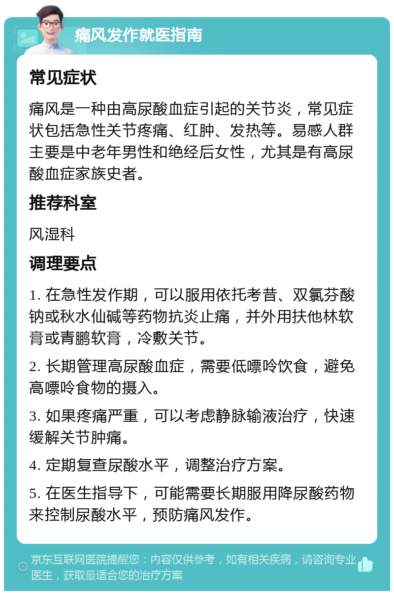 痛风发作就医指南 常见症状 痛风是一种由高尿酸血症引起的关节炎，常见症状包括急性关节疼痛、红肿、发热等。易感人群主要是中老年男性和绝经后女性，尤其是有高尿酸血症家族史者。 推荐科室 风湿科 调理要点 1. 在急性发作期，可以服用依托考昔、双氯芬酸钠或秋水仙碱等药物抗炎止痛，并外用扶他林软膏或青鹏软膏，冷敷关节。 2. 长期管理高尿酸血症，需要低嘌呤饮食，避免高嘌呤食物的摄入。 3. 如果疼痛严重，可以考虑静脉输液治疗，快速缓解关节肿痛。 4. 定期复查尿酸水平，调整治疗方案。 5. 在医生指导下，可能需要长期服用降尿酸药物来控制尿酸水平，预防痛风发作。