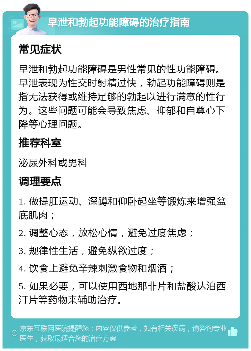 早泄和勃起功能障碍的治疗指南 常见症状 早泄和勃起功能障碍是男性常见的性功能障碍。早泄表现为性交时射精过快，勃起功能障碍则是指无法获得或维持足够的勃起以进行满意的性行为。这些问题可能会导致焦虑、抑郁和自尊心下降等心理问题。 推荐科室 泌尿外科或男科 调理要点 1. 做提肛运动、深蹲和仰卧起坐等锻炼来增强盆底肌肉； 2. 调整心态，放松心情，避免过度焦虑； 3. 规律性生活，避免纵欲过度； 4. 饮食上避免辛辣刺激食物和烟酒； 5. 如果必要，可以使用西地那非片和盐酸达泊西汀片等药物来辅助治疗。