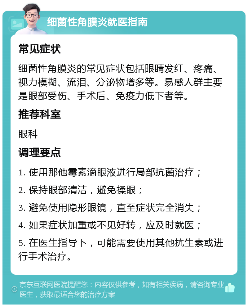 细菌性角膜炎就医指南 常见症状 细菌性角膜炎的常见症状包括眼睛发红、疼痛、视力模糊、流泪、分泌物增多等。易感人群主要是眼部受伤、手术后、免疫力低下者等。 推荐科室 眼科 调理要点 1. 使用那他霉素滴眼液进行局部抗菌治疗； 2. 保持眼部清洁，避免揉眼； 3. 避免使用隐形眼镜，直至症状完全消失； 4. 如果症状加重或不见好转，应及时就医； 5. 在医生指导下，可能需要使用其他抗生素或进行手术治疗。