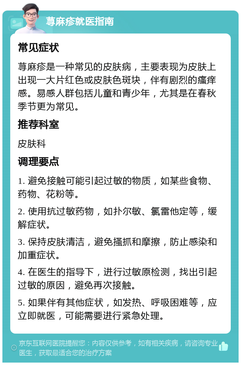 荨麻疹就医指南 常见症状 荨麻疹是一种常见的皮肤病，主要表现为皮肤上出现一大片红色或皮肤色斑块，伴有剧烈的瘙痒感。易感人群包括儿童和青少年，尤其是在春秋季节更为常见。 推荐科室 皮肤科 调理要点 1. 避免接触可能引起过敏的物质，如某些食物、药物、花粉等。 2. 使用抗过敏药物，如扑尔敏、氯雷他定等，缓解症状。 3. 保持皮肤清洁，避免搔抓和摩擦，防止感染和加重症状。 4. 在医生的指导下，进行过敏原检测，找出引起过敏的原因，避免再次接触。 5. 如果伴有其他症状，如发热、呼吸困难等，应立即就医，可能需要进行紧急处理。