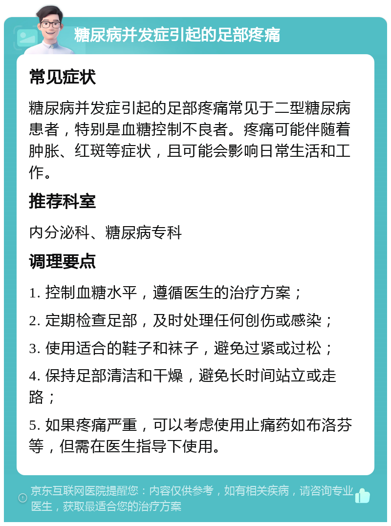 糖尿病并发症引起的足部疼痛 常见症状 糖尿病并发症引起的足部疼痛常见于二型糖尿病患者，特别是血糖控制不良者。疼痛可能伴随着肿胀、红斑等症状，且可能会影响日常生活和工作。 推荐科室 内分泌科、糖尿病专科 调理要点 1. 控制血糖水平，遵循医生的治疗方案； 2. 定期检查足部，及时处理任何创伤或感染； 3. 使用适合的鞋子和袜子，避免过紧或过松； 4. 保持足部清洁和干燥，避免长时间站立或走路； 5. 如果疼痛严重，可以考虑使用止痛药如布洛芬等，但需在医生指导下使用。