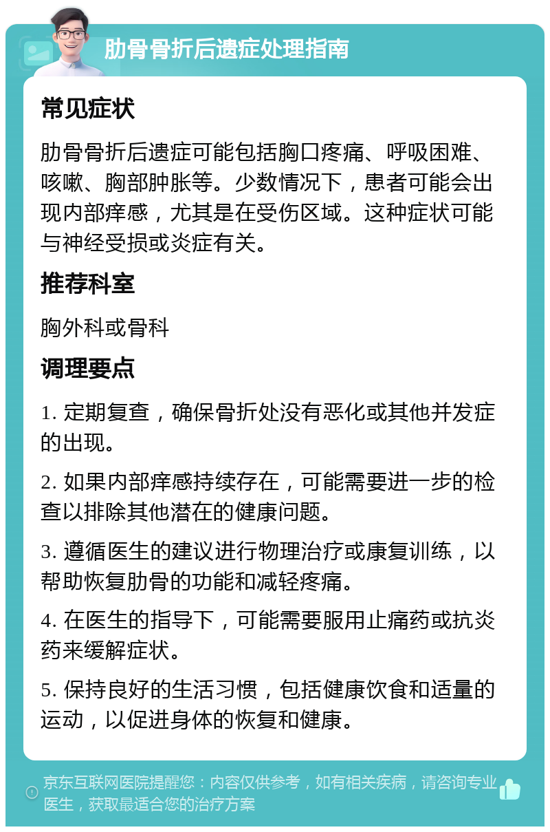 肋骨骨折后遗症处理指南 常见症状 肋骨骨折后遗症可能包括胸口疼痛、呼吸困难、咳嗽、胸部肿胀等。少数情况下，患者可能会出现内部痒感，尤其是在受伤区域。这种症状可能与神经受损或炎症有关。 推荐科室 胸外科或骨科 调理要点 1. 定期复查，确保骨折处没有恶化或其他并发症的出现。 2. 如果内部痒感持续存在，可能需要进一步的检查以排除其他潜在的健康问题。 3. 遵循医生的建议进行物理治疗或康复训练，以帮助恢复肋骨的功能和减轻疼痛。 4. 在医生的指导下，可能需要服用止痛药或抗炎药来缓解症状。 5. 保持良好的生活习惯，包括健康饮食和适量的运动，以促进身体的恢复和健康。