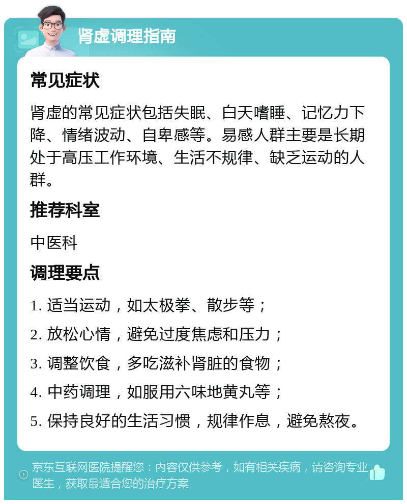 肾虚调理指南 常见症状 肾虚的常见症状包括失眠、白天嗜睡、记忆力下降、情绪波动、自卑感等。易感人群主要是长期处于高压工作环境、生活不规律、缺乏运动的人群。 推荐科室 中医科 调理要点 1. 适当运动，如太极拳、散步等； 2. 放松心情，避免过度焦虑和压力； 3. 调整饮食，多吃滋补肾脏的食物； 4. 中药调理，如服用六味地黄丸等； 5. 保持良好的生活习惯，规律作息，避免熬夜。