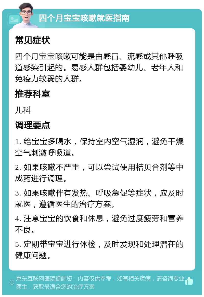 四个月宝宝咳嗽就医指南 常见症状 四个月宝宝咳嗽可能是由感冒、流感或其他呼吸道感染引起的。易感人群包括婴幼儿、老年人和免疫力较弱的人群。 推荐科室 儿科 调理要点 1. 给宝宝多喝水，保持室内空气湿润，避免干燥空气刺激呼吸道。 2. 如果咳嗽不严重，可以尝试使用桔贝合剂等中成药进行调理。 3. 如果咳嗽伴有发热、呼吸急促等症状，应及时就医，遵循医生的治疗方案。 4. 注意宝宝的饮食和休息，避免过度疲劳和营养不良。 5. 定期带宝宝进行体检，及时发现和处理潜在的健康问题。