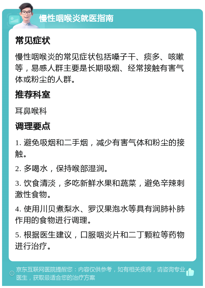 慢性咽喉炎就医指南 常见症状 慢性咽喉炎的常见症状包括嗓子干、痰多、咳嗽等，易感人群主要是长期吸烟、经常接触有害气体或粉尘的人群。 推荐科室 耳鼻喉科 调理要点 1. 避免吸烟和二手烟，减少有害气体和粉尘的接触。 2. 多喝水，保持喉部湿润。 3. 饮食清淡，多吃新鲜水果和蔬菜，避免辛辣刺激性食物。 4. 使用川贝煮梨水、罗汉果泡水等具有润肺补肺作用的食物进行调理。 5. 根据医生建议，口服咽炎片和二丁颗粒等药物进行治疗。