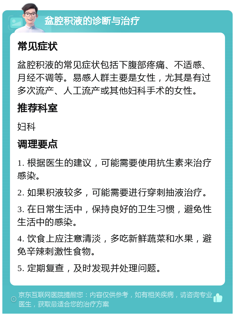 盆腔积液的诊断与治疗 常见症状 盆腔积液的常见症状包括下腹部疼痛、不适感、月经不调等。易感人群主要是女性，尤其是有过多次流产、人工流产或其他妇科手术的女性。 推荐科室 妇科 调理要点 1. 根据医生的建议，可能需要使用抗生素来治疗感染。 2. 如果积液较多，可能需要进行穿刺抽液治疗。 3. 在日常生活中，保持良好的卫生习惯，避免性生活中的感染。 4. 饮食上应注意清淡，多吃新鲜蔬菜和水果，避免辛辣刺激性食物。 5. 定期复查，及时发现并处理问题。