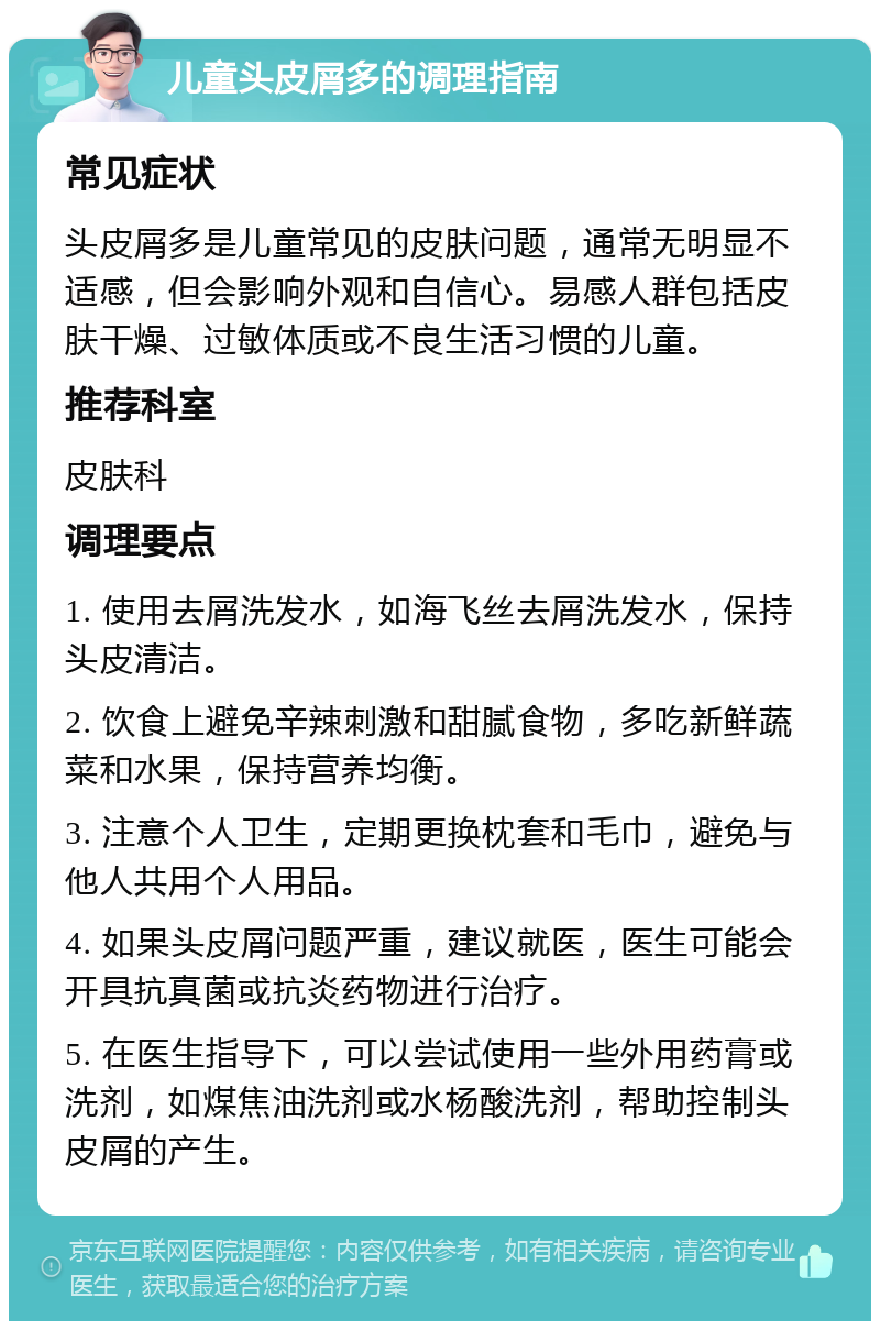 儿童头皮屑多的调理指南 常见症状 头皮屑多是儿童常见的皮肤问题，通常无明显不适感，但会影响外观和自信心。易感人群包括皮肤干燥、过敏体质或不良生活习惯的儿童。 推荐科室 皮肤科 调理要点 1. 使用去屑洗发水，如海飞丝去屑洗发水，保持头皮清洁。 2. 饮食上避免辛辣刺激和甜腻食物，多吃新鲜蔬菜和水果，保持营养均衡。 3. 注意个人卫生，定期更换枕套和毛巾，避免与他人共用个人用品。 4. 如果头皮屑问题严重，建议就医，医生可能会开具抗真菌或抗炎药物进行治疗。 5. 在医生指导下，可以尝试使用一些外用药膏或洗剂，如煤焦油洗剂或水杨酸洗剂，帮助控制头皮屑的产生。