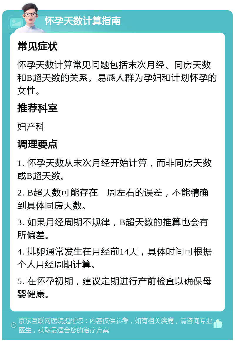 怀孕天数计算指南 常见症状 怀孕天数计算常见问题包括末次月经、同房天数和B超天数的关系。易感人群为孕妇和计划怀孕的女性。 推荐科室 妇产科 调理要点 1. 怀孕天数从末次月经开始计算，而非同房天数或B超天数。 2. B超天数可能存在一周左右的误差，不能精确到具体同房天数。 3. 如果月经周期不规律，B超天数的推算也会有所偏差。 4. 排卵通常发生在月经前14天，具体时间可根据个人月经周期计算。 5. 在怀孕初期，建议定期进行产前检查以确保母婴健康。