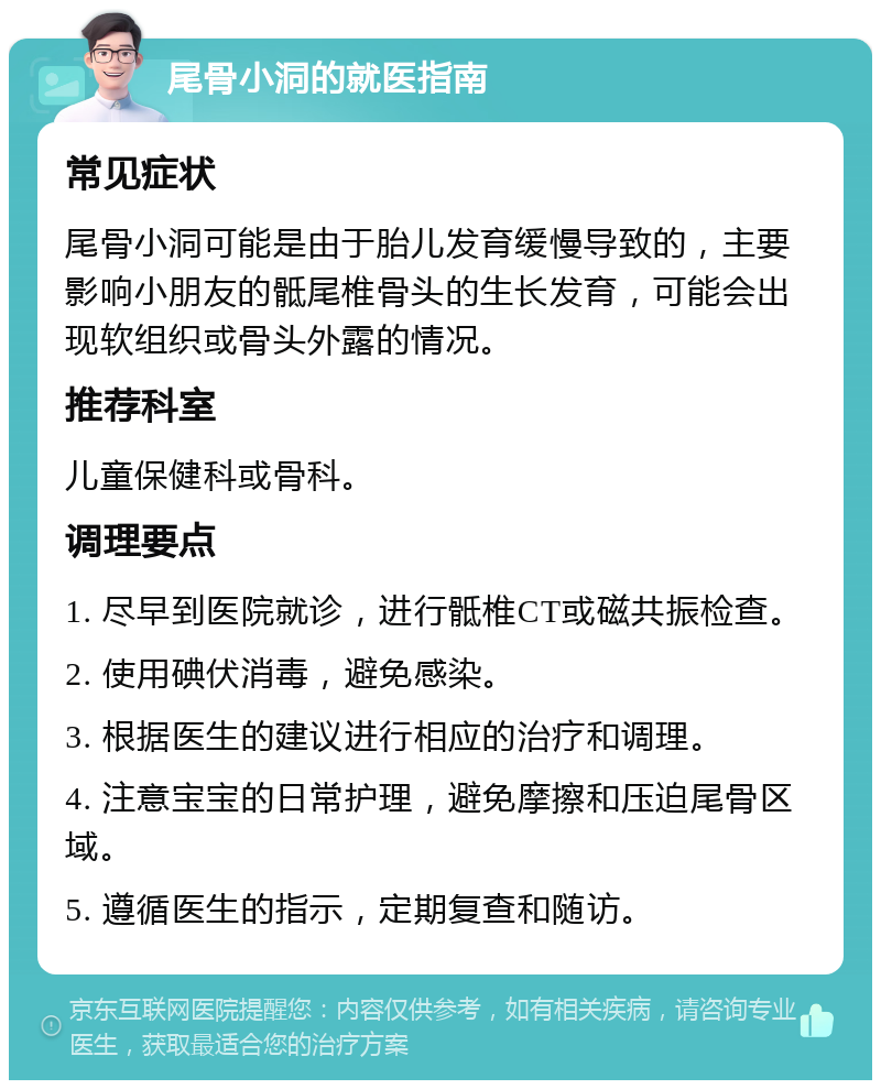 尾骨小洞的就医指南 常见症状 尾骨小洞可能是由于胎儿发育缓慢导致的，主要影响小朋友的骶尾椎骨头的生长发育，可能会出现软组织或骨头外露的情况。 推荐科室 儿童保健科或骨科。 调理要点 1. 尽早到医院就诊，进行骶椎CT或磁共振检查。 2. 使用碘伏消毒，避免感染。 3. 根据医生的建议进行相应的治疗和调理。 4. 注意宝宝的日常护理，避免摩擦和压迫尾骨区域。 5. 遵循医生的指示，定期复查和随访。