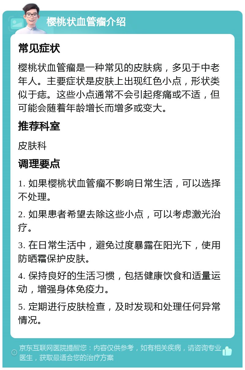 樱桃状血管瘤介绍 常见症状 樱桃状血管瘤是一种常见的皮肤病，多见于中老年人。主要症状是皮肤上出现红色小点，形状类似于痣。这些小点通常不会引起疼痛或不适，但可能会随着年龄增长而增多或变大。 推荐科室 皮肤科 调理要点 1. 如果樱桃状血管瘤不影响日常生活，可以选择不处理。 2. 如果患者希望去除这些小点，可以考虑激光治疗。 3. 在日常生活中，避免过度暴露在阳光下，使用防晒霜保护皮肤。 4. 保持良好的生活习惯，包括健康饮食和适量运动，增强身体免疫力。 5. 定期进行皮肤检查，及时发现和处理任何异常情况。