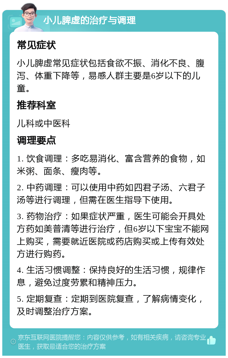 小儿脾虚的治疗与调理 常见症状 小儿脾虚常见症状包括食欲不振、消化不良、腹泻、体重下降等，易感人群主要是6岁以下的儿童。 推荐科室 儿科或中医科 调理要点 1. 饮食调理：多吃易消化、富含营养的食物，如米粥、面条、瘦肉等。 2. 中药调理：可以使用中药如四君子汤、六君子汤等进行调理，但需在医生指导下使用。 3. 药物治疗：如果症状严重，医生可能会开具处方药如美普清等进行治疗，但6岁以下宝宝不能网上购买，需要就近医院或药店购买或上传有效处方进行购药。 4. 生活习惯调整：保持良好的生活习惯，规律作息，避免过度劳累和精神压力。 5. 定期复查：定期到医院复查，了解病情变化，及时调整治疗方案。