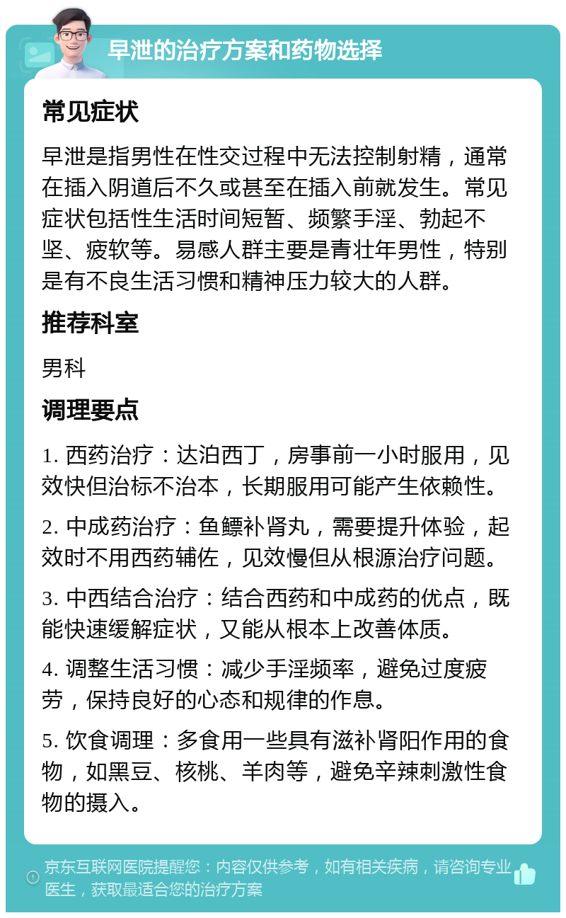 早泄的治疗方案和药物选择 常见症状 早泄是指男性在性交过程中无法控制射精，通常在插入阴道后不久或甚至在插入前就发生。常见症状包括性生活时间短暂、频繁手淫、勃起不坚、疲软等。易感人群主要是青壮年男性，特别是有不良生活习惯和精神压力较大的人群。 推荐科室 男科 调理要点 1. 西药治疗：达泊西丁，房事前一小时服用，见效快但治标不治本，长期服用可能产生依赖性。 2. 中成药治疗：鱼鳔补肾丸，需要提升体验，起效时不用西药辅佐，见效慢但从根源治疗问题。 3. 中西结合治疗：结合西药和中成药的优点，既能快速缓解症状，又能从根本上改善体质。 4. 调整生活习惯：减少手淫频率，避免过度疲劳，保持良好的心态和规律的作息。 5. 饮食调理：多食用一些具有滋补肾阳作用的食物，如黑豆、核桃、羊肉等，避免辛辣刺激性食物的摄入。