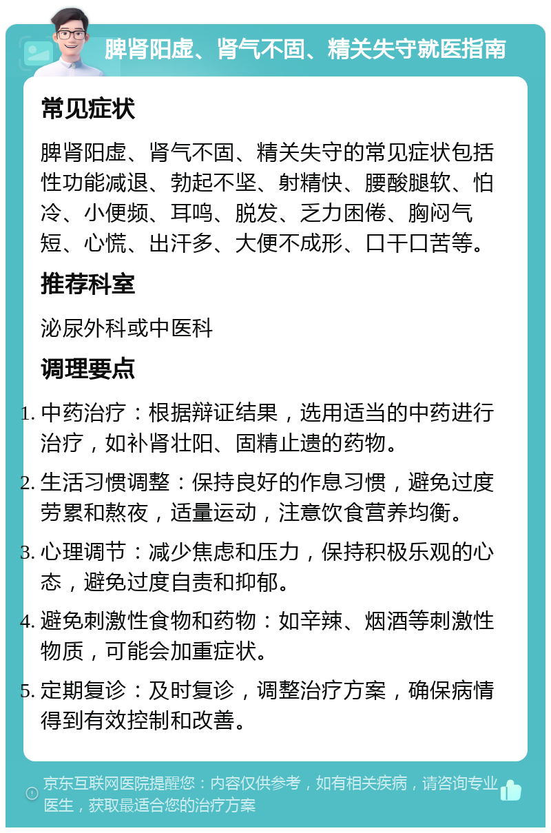 脾肾阳虚、肾气不固、精关失守就医指南 常见症状 脾肾阳虚、肾气不固、精关失守的常见症状包括性功能减退、勃起不坚、射精快、腰酸腿软、怕冷、小便频、耳鸣、脱发、乏力困倦、胸闷气短、心慌、出汗多、大便不成形、口干口苦等。 推荐科室 泌尿外科或中医科 调理要点 中药治疗：根据辩证结果，选用适当的中药进行治疗，如补肾壮阳、固精止遗的药物。 生活习惯调整：保持良好的作息习惯，避免过度劳累和熬夜，适量运动，注意饮食营养均衡。 心理调节：减少焦虑和压力，保持积极乐观的心态，避免过度自责和抑郁。 避免刺激性食物和药物：如辛辣、烟酒等刺激性物质，可能会加重症状。 定期复诊：及时复诊，调整治疗方案，确保病情得到有效控制和改善。