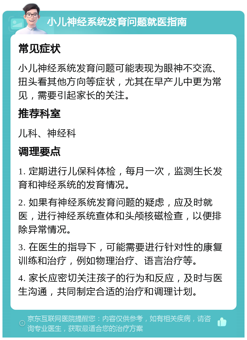 小儿神经系统发育问题就医指南 常见症状 小儿神经系统发育问题可能表现为眼神不交流、扭头看其他方向等症状，尤其在早产儿中更为常见，需要引起家长的关注。 推荐科室 儿科、神经科 调理要点 1. 定期进行儿保科体检，每月一次，监测生长发育和神经系统的发育情况。 2. 如果有神经系统发育问题的疑虑，应及时就医，进行神经系统查体和头颅核磁检查，以便排除异常情况。 3. 在医生的指导下，可能需要进行针对性的康复训练和治疗，例如物理治疗、语言治疗等。 4. 家长应密切关注孩子的行为和反应，及时与医生沟通，共同制定合适的治疗和调理计划。