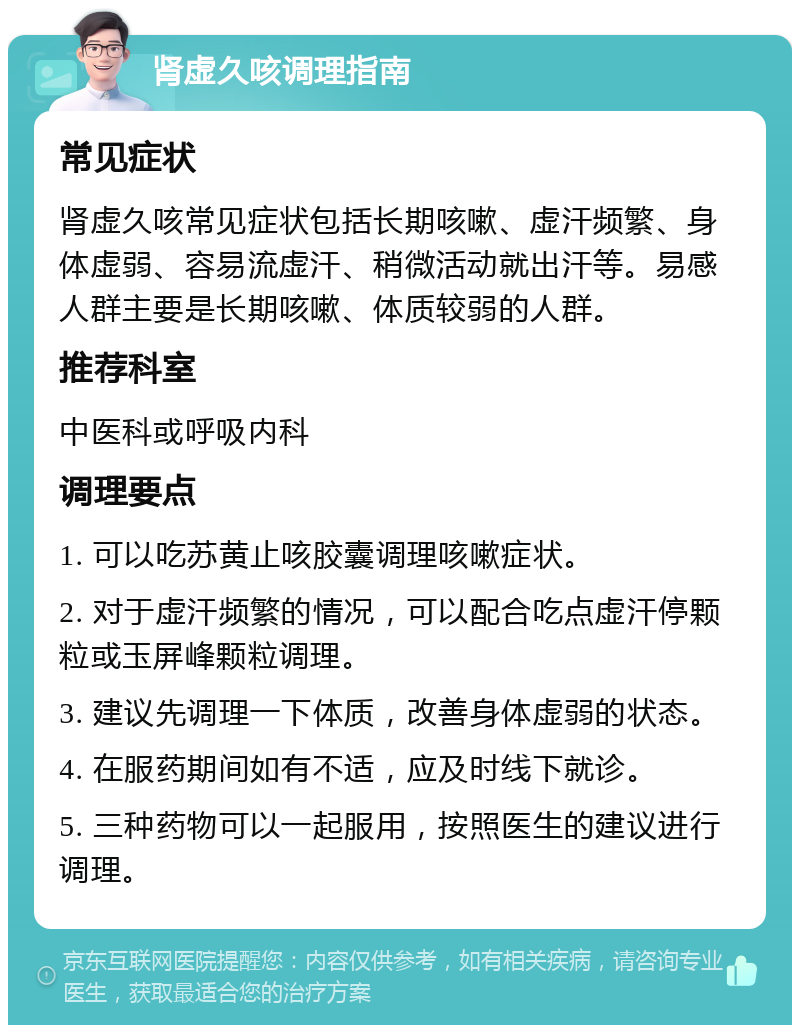 肾虚久咳调理指南 常见症状 肾虚久咳常见症状包括长期咳嗽、虚汗频繁、身体虚弱、容易流虚汗、稍微活动就出汗等。易感人群主要是长期咳嗽、体质较弱的人群。 推荐科室 中医科或呼吸内科 调理要点 1. 可以吃苏黄止咳胶囊调理咳嗽症状。 2. 对于虚汗频繁的情况，可以配合吃点虚汗停颗粒或玉屏峰颗粒调理。 3. 建议先调理一下体质，改善身体虚弱的状态。 4. 在服药期间如有不适，应及时线下就诊。 5. 三种药物可以一起服用，按照医生的建议进行调理。