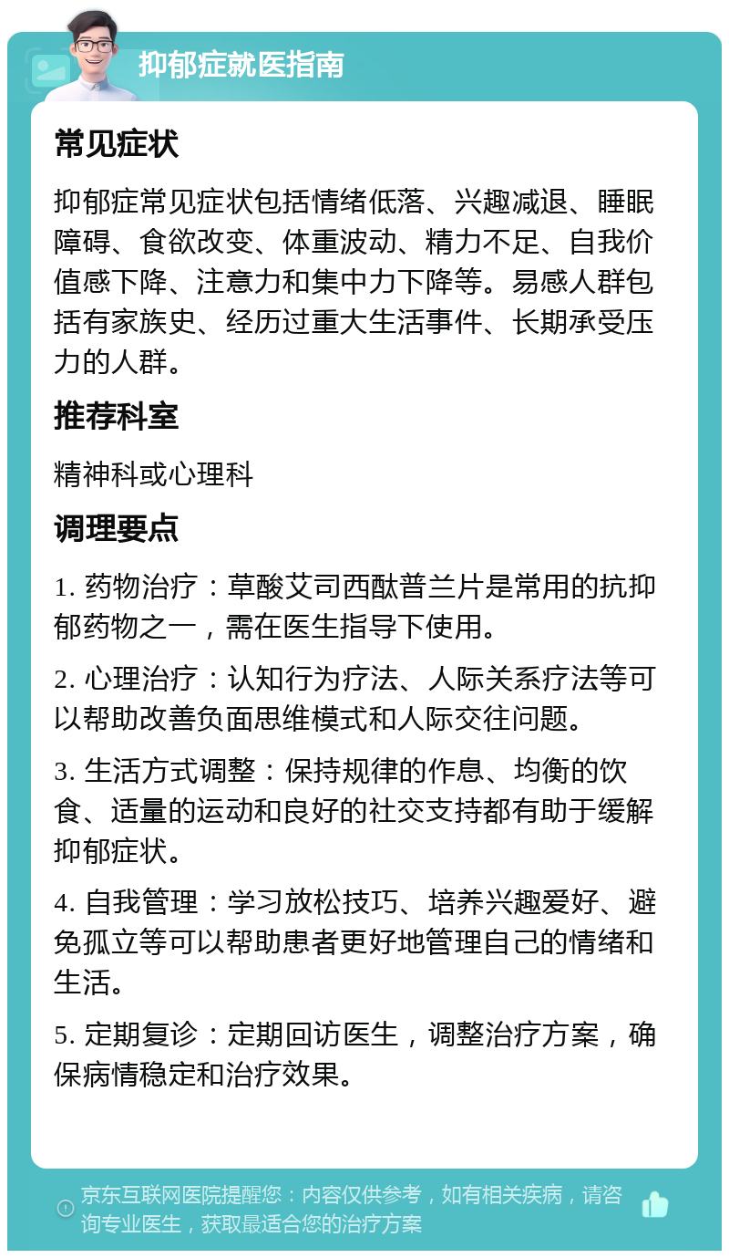 抑郁症就医指南 常见症状 抑郁症常见症状包括情绪低落、兴趣减退、睡眠障碍、食欲改变、体重波动、精力不足、自我价值感下降、注意力和集中力下降等。易感人群包括有家族史、经历过重大生活事件、长期承受压力的人群。 推荐科室 精神科或心理科 调理要点 1. 药物治疗：草酸艾司西酞普兰片是常用的抗抑郁药物之一，需在医生指导下使用。 2. 心理治疗：认知行为疗法、人际关系疗法等可以帮助改善负面思维模式和人际交往问题。 3. 生活方式调整：保持规律的作息、均衡的饮食、适量的运动和良好的社交支持都有助于缓解抑郁症状。 4. 自我管理：学习放松技巧、培养兴趣爱好、避免孤立等可以帮助患者更好地管理自己的情绪和生活。 5. 定期复诊：定期回访医生，调整治疗方案，确保病情稳定和治疗效果。