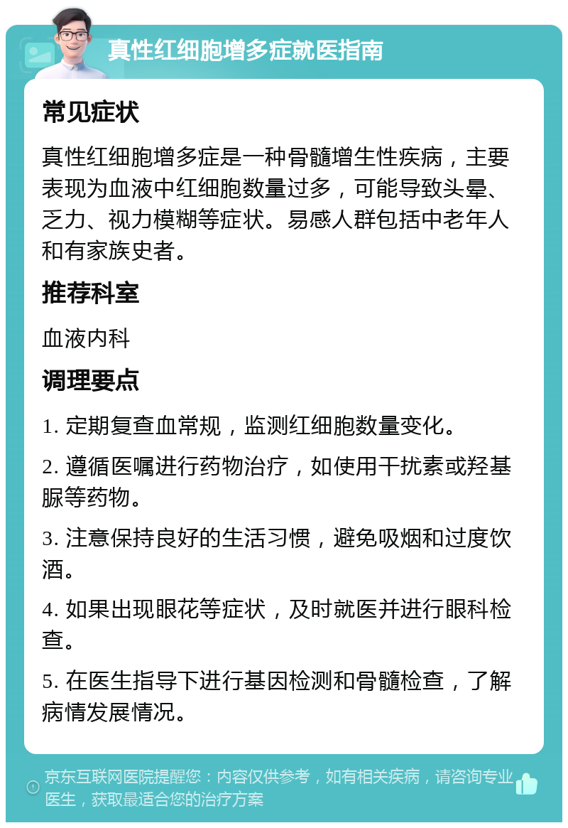 真性红细胞增多症就医指南 常见症状 真性红细胞增多症是一种骨髓增生性疾病，主要表现为血液中红细胞数量过多，可能导致头晕、乏力、视力模糊等症状。易感人群包括中老年人和有家族史者。 推荐科室 血液内科 调理要点 1. 定期复查血常规，监测红细胞数量变化。 2. 遵循医嘱进行药物治疗，如使用干扰素或羟基脲等药物。 3. 注意保持良好的生活习惯，避免吸烟和过度饮酒。 4. 如果出现眼花等症状，及时就医并进行眼科检查。 5. 在医生指导下进行基因检测和骨髓检查，了解病情发展情况。