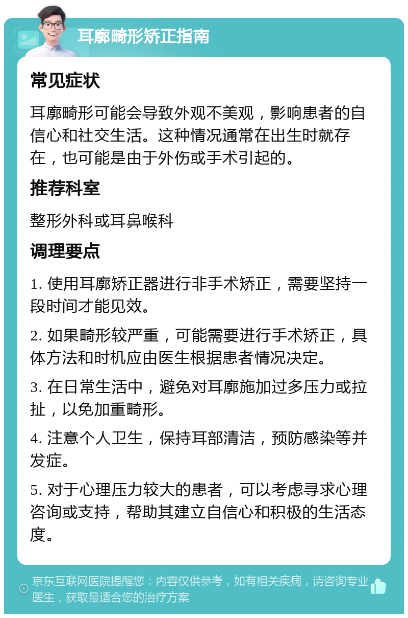 耳廓畸形矫正指南 常见症状 耳廓畸形可能会导致外观不美观，影响患者的自信心和社交生活。这种情况通常在出生时就存在，也可能是由于外伤或手术引起的。 推荐科室 整形外科或耳鼻喉科 调理要点 1. 使用耳廓矫正器进行非手术矫正，需要坚持一段时间才能见效。 2. 如果畸形较严重，可能需要进行手术矫正，具体方法和时机应由医生根据患者情况决定。 3. 在日常生活中，避免对耳廓施加过多压力或拉扯，以免加重畸形。 4. 注意个人卫生，保持耳部清洁，预防感染等并发症。 5. 对于心理压力较大的患者，可以考虑寻求心理咨询或支持，帮助其建立自信心和积极的生活态度。