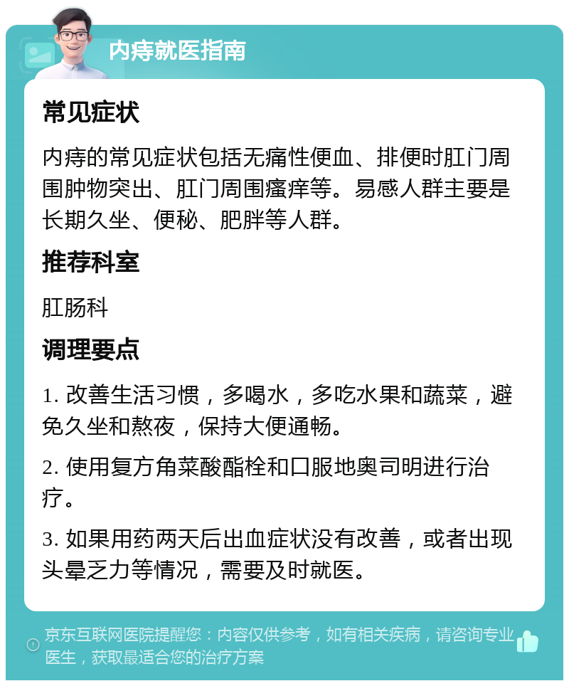 内痔就医指南 常见症状 内痔的常见症状包括无痛性便血、排便时肛门周围肿物突出、肛门周围瘙痒等。易感人群主要是长期久坐、便秘、肥胖等人群。 推荐科室 肛肠科 调理要点 1. 改善生活习惯，多喝水，多吃水果和蔬菜，避免久坐和熬夜，保持大便通畅。 2. 使用复方角菜酸酯栓和口服地奥司明进行治疗。 3. 如果用药两天后出血症状没有改善，或者出现头晕乏力等情况，需要及时就医。