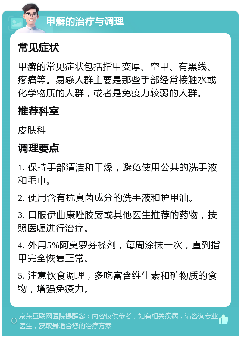 甲癣的治疗与调理 常见症状 甲癣的常见症状包括指甲变厚、空甲、有黑线、疼痛等。易感人群主要是那些手部经常接触水或化学物质的人群，或者是免疫力较弱的人群。 推荐科室 皮肤科 调理要点 1. 保持手部清洁和干燥，避免使用公共的洗手液和毛巾。 2. 使用含有抗真菌成分的洗手液和护甲油。 3. 口服伊曲康唑胶囊或其他医生推荐的药物，按照医嘱进行治疗。 4. 外用5%阿莫罗芬搽剂，每周涂抹一次，直到指甲完全恢复正常。 5. 注意饮食调理，多吃富含维生素和矿物质的食物，增强免疫力。