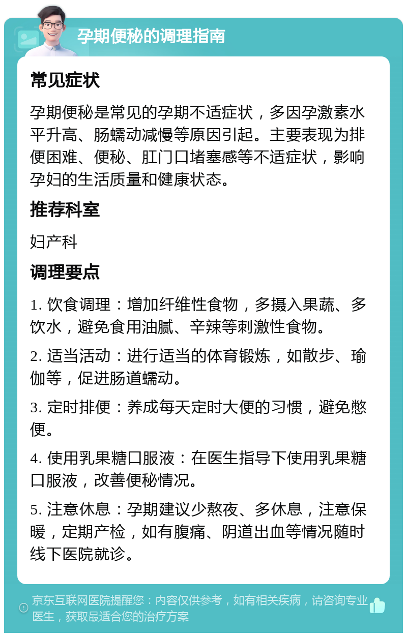 孕期便秘的调理指南 常见症状 孕期便秘是常见的孕期不适症状，多因孕激素水平升高、肠蠕动减慢等原因引起。主要表现为排便困难、便秘、肛门口堵塞感等不适症状，影响孕妇的生活质量和健康状态。 推荐科室 妇产科 调理要点 1. 饮食调理：增加纤维性食物，多摄入果蔬、多饮水，避免食用油腻、辛辣等刺激性食物。 2. 适当活动：进行适当的体育锻炼，如散步、瑜伽等，促进肠道蠕动。 3. 定时排便：养成每天定时大便的习惯，避免憋便。 4. 使用乳果糖口服液：在医生指导下使用乳果糖口服液，改善便秘情况。 5. 注意休息：孕期建议少熬夜、多休息，注意保暖，定期产检，如有腹痛、阴道出血等情况随时线下医院就诊。