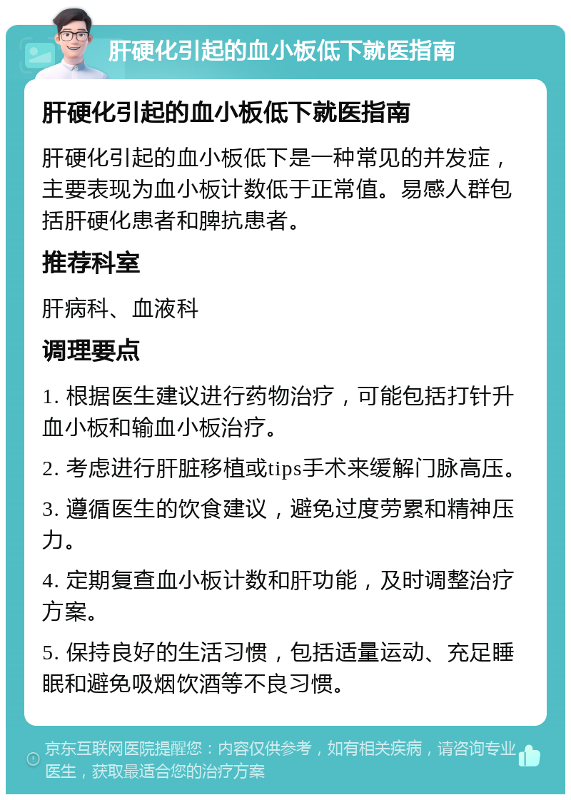 肝硬化引起的血小板低下就医指南 肝硬化引起的血小板低下就医指南 肝硬化引起的血小板低下是一种常见的并发症，主要表现为血小板计数低于正常值。易感人群包括肝硬化患者和脾抗患者。 推荐科室 肝病科、血液科 调理要点 1. 根据医生建议进行药物治疗，可能包括打针升血小板和输血小板治疗。 2. 考虑进行肝脏移植或tips手术来缓解门脉高压。 3. 遵循医生的饮食建议，避免过度劳累和精神压力。 4. 定期复查血小板计数和肝功能，及时调整治疗方案。 5. 保持良好的生活习惯，包括适量运动、充足睡眠和避免吸烟饮酒等不良习惯。