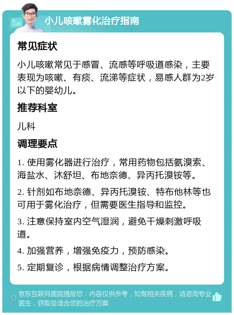 小儿咳嗽雾化治疗指南 常见症状 小儿咳嗽常见于感冒、流感等呼吸道感染，主要表现为咳嗽、有痰、流涕等症状，易感人群为2岁以下的婴幼儿。 推荐科室 儿科 调理要点 1. 使用雾化器进行治疗，常用药物包括氨溴索、海盐水、沐舒坦、布地奈德、异丙托溴铵等。 2. 针剂如布地奈德、异丙托溴铵、特布他林等也可用于雾化治疗，但需要医生指导和监控。 3. 注意保持室内空气湿润，避免干燥刺激呼吸道。 4. 加强营养，增强免疫力，预防感染。 5. 定期复诊，根据病情调整治疗方案。