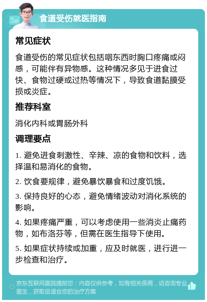 食道受伤就医指南 常见症状 食道受伤的常见症状包括咽东西时胸口疼痛或闷感，可能伴有异物感。这种情况多见于进食过快、食物过硬或过热等情况下，导致食道黏膜受损或炎症。 推荐科室 消化内科或胃肠外科 调理要点 1. 避免进食刺激性、辛辣、凉的食物和饮料，选择温和易消化的食物。 2. 饮食要规律，避免暴饮暴食和过度饥饿。 3. 保持良好的心态，避免情绪波动对消化系统的影响。 4. 如果疼痛严重，可以考虑使用一些消炎止痛药物，如布洛芬等，但需在医生指导下使用。 5. 如果症状持续或加重，应及时就医，进行进一步检查和治疗。